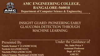 AMC ENGINEERING COLLEGE,
BANGALORE-560018
Department of Computer Science & Engineering
INSIGHT GUARD: PIONEERING EARLY
GLAUCOMA DETECTION THROUGH
MACHINE LEARNING
Presented By
Nanda Kumar V [1AM20CS124]
Neelesh S[1AM20CS127]
Nischith PM[1AM20CS129]
Saberi Younus Mushtaq[1AM20CS165]
Under the Guidance of
Ms. Indu Priya V
Assistant Professor
Dept. of CSE
AMCEC
 