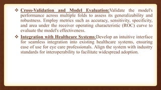  Cross-Validation and Model Evaluation:Validate the model's
performance across multiple folds to assess its generalizability and
robustness. Employ metrics such as accuracy, sensitivity, specificity,
and area under the receiver operating characteristic (ROC) curve to
evaluate the model's effectiveness.
 Integration with Healthcare Systems:Develop an intuitive interface
for seamless integration into existing healthcare systems, ensuring
ease of use for eye care professionals. Align the system with industry
standards for interoperability to facilitate widespread adoption.
 