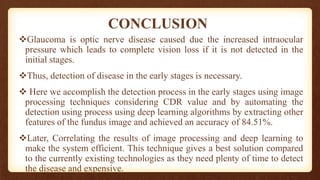 CONCLUSION
Glaucoma is optic nerve disease caused due the increased intraocular
pressure which leads to complete vision loss if it is not detected in the
initial stages.
Thus, detection of disease in the early stages is necessary.
 Here we accomplish the detection process in the early stages using image
processing techniques considering CDR value and by automating the
detection using process using deep learning algorithms by extracting other
features of the fundus image and achieved an accuracy of 84.51%.
Later, Correlating the results of image processing and deep learning to
make the system efficient. This technique gives a best solution compared
to the currently existing technologies as they need plenty of time to detect
the disease and expensive.
 