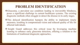 PROBLEM IDENTIFICATION
Glaucoma, a prevalent eye condition leading to irreversible blindness,
poses a significant challenge in current healthcare systems. The existing
diagnostic methods often struggle to detect the disease in its early stages.
This delayed identification hampers the ability to implement timely
measures, resulting in compromised vision and reduced quality of life for
affected individuals.
 Insight Guard addresses this critical issue by leveraging machine
learning to enhance early glaucoma detection, offering a solution to the
limitations of traditional diagnostic approaches.
 