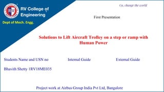 Solutions to Lift Aircraft Trolley on a step or ramp with
Human Power
RV College of
Engineering
Go, change the world
Students Name and USN no
Bhavith Shetty 1RV18ME035
Internal Guide External Guide
Project work at Airbus Group India Pvt Ltd, Bangalore
First Presentation
Dept of Mech. Engg.
 