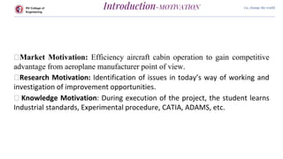 RV College of
Engineering
Go, change the world
Introduction-MOTIVATION
⮚Market Motivation: Efficiency aircraft cabin operation to gain competitive
advantage from aeroplane manufacturer point of view.
⮚Research Motivation: Identification of issues in today’s way of working and
investigation of improvement opportunities.
⮚ Knowledge Motivation: During execution of the project, the student learns
Industrial standards, Experimental procedure, CATIA, ADAMS, etc.
 