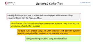 RV College of
Engineering
Go, change the world
Research Objectives
Identify challenges and new possibilities for trolley operations when trolley’s
movement is on non flat floor condition
Identification of solutions for trolley movement on a step or ramp in an aircraft
without significant effort increase
To build CAD model using 3D CAD software and perform dynamic
analysis to obtain effort required to perform the operation
Verify promising solutions using a demonstrator
 