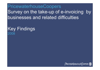 PricewaterhouseCoopers
Survey on the take-up of e-invoicing by
businesses and related difficulties

Key Findings
2008




                          
 