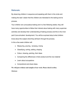 Rationale:

By observing children in sequence and speaking with them in the circle and

making the web I obtain that the children are interested to the baking and its

process.

Your children are curiousabout baking and in a few following weeks; they will

have many opportunities to follow their interest about baking with many supervise

activities and develop their understanding of baking process and this is the inner

part if pre-schoolers’ development. You will be surprised about what children

know about the subject what they will learn through the process.

In this a few week children will:

           Measuring, pouring, dumping, mixing

           Classifying, sorting, adding, shaping

           Colour, drawing, painting, their ideas

           Compering the differences in their product and the row material

           Learn about occupations

           Comprehend and share ideas.

We will post evidence and samples of our work. Please check in often.

Reihane
 