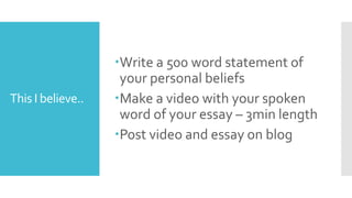 This I believe..
Write a 500 word statement of
your personal beliefs
Make a video with your spoken
word of your essay – 3min length
Post video and essay on blog
 