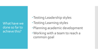 What have we
done so far to
achieve this?
Testing Leadership styles
Testing Learning styles
Planning academic development
Working with a team to reach a
common goal
 