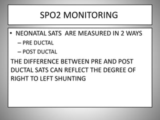 SPO2 MONITORING
• NEONATAL SATS ARE MEASURED IN 2 WAYS
– PRE DUCTAL
– POST DUCTAL
THE DIFFERENCE BETWEEN PRE AND POST
DUCTAL SATS CAN REFLECT THE DEGREE OF
RIGHT TO LEFT SHUNTING
 