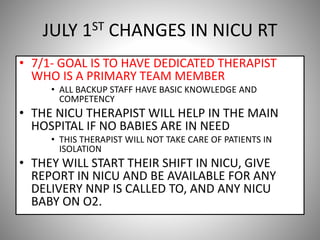 JULY 1ST CHANGES IN NICU RT
• 7/1- GOAL IS TO HAVE DEDICATED THERAPIST
WHO IS A PRIMARY TEAM MEMBER
• ALL BACKUP STAFF HAVE BASIC KNOWLEDGE AND
COMPETENCY
• THE NICU THERAPIST WILL HELP IN THE MAIN
HOSPITAL IF NO BABIES ARE IN NEED
• THIS THERAPIST WILL NOT TAKE CARE OF PATIENTS IN
ISOLATION
• THEY WILL START THEIR SHIFT IN NICU, GIVE
REPORT IN NICU AND BE AVAILABLE FOR ANY
DELIVERY NNP IS CALLED TO, AND ANY NICU
BABY ON O2.
 