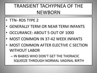 TRANSIENT TACHYPNEA OF THE
NEWBORN
• TTN- RDS TYPE 2
• GENERALLY TERM OR NEAR TERM INFANTS
• OCCURANCE: ABOUT 5 OUT OF 1000
• MOST COMMON IN 37-42 WEEK INFANTS
• MOST COMMON AFTER ELECTIVE C SECTION
WITHOUT LABOR
– IN BABIES WHO DON’T GET THE THORACIC
SQUEEZE THROUGH NORMAL VAGINAL BIRTH
 