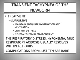 TRANSIENT TACHYPNEA OF THE
NEWBORN
• TREATMENT
– SUPPORTIVE
• MAINTAIN ADEQUATE OXYGENATION AND
VENTILATION
• CPAP FOR DISTRESS
• NEUTRAL THERMAL ENVIRONMENT
THE RESPIRATORY DISTRESS, HYPOXEMIA, MILD
RESPIRATORY ACIDOSIS USUALLY RESOLVES
WITHIN 48 HOURS
COMPLICATIONS FROM JUST TTN ARE RARE
 