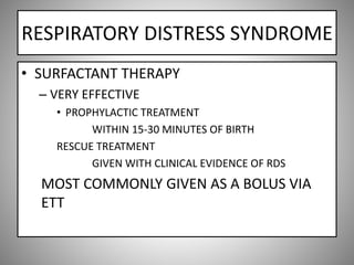 RESPIRATORY DISTRESS SYNDROME
• SURFACTANT THERAPY
– VERY EFFECTIVE
• PROPHYLACTIC TREATMENT
WITHIN 15-30 MINUTES OF BIRTH
RESCUE TREATMENT
GIVEN WITH CLINICAL EVIDENCE OF RDS
MOST COMMONLY GIVEN AS A BOLUS VIA
ETT
 