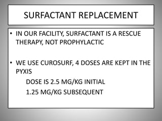 SURFACTANT REPLACEMENT
• IN OUR FACILITY, SURFACTANT IS A RESCUE
THERAPY, NOT PROPHYLACTIC
• WE USE CUROSURF, 4 DOSES ARE KEPT IN THE
PYXIS
DOSE IS 2.5 MG/KG INITIAL
1.25 MG/KG SUBSEQUENT
 