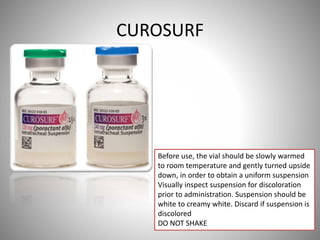 CUROSURF
Before use, the vial should be slowly warmed
to room temperature and gently turned upside
down, in order to obtain a uniform suspension
Visually inspect suspension for discoloration
prior to administration. Suspension should be
white to creamy white. Discard if suspension is
discolored
DO NOT SHAKE
 