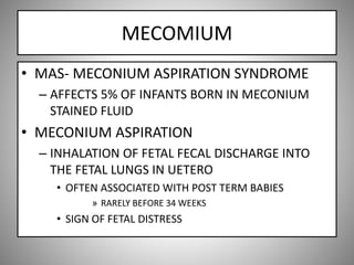 MECOMIUM
• MAS- MECONIUM ASPIRATION SYNDROME
– AFFECTS 5% OF INFANTS BORN IN MECONIUM
STAINED FLUID
• MECONIUM ASPIRATION
– INHALATION OF FETAL FECAL DISCHARGE INTO
THE FETAL LUNGS IN UETERO
• OFTEN ASSOCIATED WITH POST TERM BABIES
» RARELY BEFORE 34 WEEKS
• SIGN OF FETAL DISTRESS
 