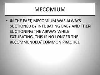 MECOMIUM
• IN THE PAST, MECOMIUM WAS ALWAYS
SUCTIONED BY INTUBATING BABY AND THEN
SUCTIONING THE AIRWAY WHILE
EXTUBATING. THIS IS NO LONGER THE
RECOMMENDED/ COMMON PRACTICE
 