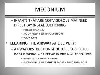 MECONIUM
– INFANTS THAT ARE NOT VIGOROUS MAY NEED
DIRECT LAYRNGEAL SUCTIONING
– HR LESS THAN 100
– NO OR POOR RESPIRATORY EFFORT
– POOR TONE
• CLEARING THE AIRWAY AT DELIVERY:
– AIRWAY OBSTRUCTION SHOULD BE SUSPECTED IF
BABY RESPIRATORY EFFORTS ARE NOT EFFECTIVE.
– IMMEDIATELY POSITION HEAD
– SUCTION BULB OR CATHETER MOUTH FIRST, THEN NOSE
 