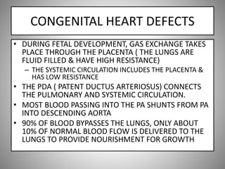 CONGENITAL HEART DEFECTS
• DURING FETAL DEVELOPMENT, GAS EXCHANGE TAKES
PLACE THROUGH THE PLACENTA ( THE LUNGS ARE
FLUID FILLED & HAVE HIGH RESISTANCE)
– THE SYSTEMIC CIRCULATION INCLUDES THE PLACENTA &
HAS LOW RESISTANCE
• THE PDA ( PATENT DUCTUS ARTERIOSUS) CONNECTS
THE PULMONARY AND SYSTEMIC CIRCULATION.
• MOST BLOOD PASSING INTO THE PA SHUNTS FROM PA
INTO DESCENDING AORTA
• 90% OF BLOOD BYPASSES THE LUNGS, ONLY ABOUT
10% OF NORMAL BLOOD FLOW IS DELIVERED TO THE
LUNGS TO PROVIDE NOURISHMENT FOR GROWTH
 