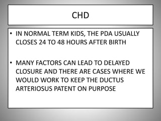 CHD
• IN NORMAL TERM KIDS, THE PDA USUALLY
CLOSES 24 TO 48 HOURS AFTER BIRTH
• MANY FACTORS CAN LEAD TO DELAYED
CLOSURE AND THERE ARE CASES WHERE WE
WOULD WORK TO KEEP THE DUCTUS
ARTERIOSUS PATENT ON PURPOSE
 