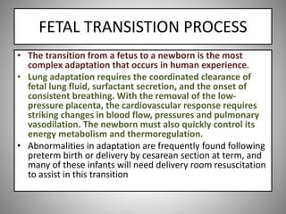 FETAL TRANSISTION PROCESS
• The transition from a fetus to a newborn is the most
complex adaptation that occurs in human experience.
• Lung adaptation requires the coordinated clearance of
fetal lung fluid, surfactant secretion, and the onset of
consistent breathing. With the removal of the low-
pressure placenta, the cardiovascular response requires
striking changes in blood flow, pressures and pulmonary
vasodilation. The newborn must also quickly control its
energy metabolism and thermoregulation.
• Abnormalities in adaptation are frequently found following
preterm birth or delivery by cesarean section at term, and
many of these infants will need delivery room resuscitation
to assist in this transition
 