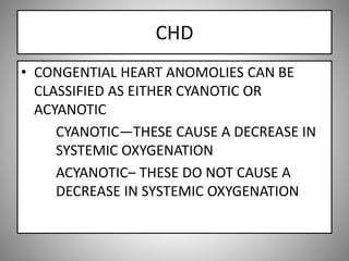 CHD
• CONGENTIAL HEART ANOMOLIES CAN BE
CLASSIFIED AS EITHER CYANOTIC OR
ACYANOTIC
CYANOTIC—THESE CAUSE A DECREASE IN
SYSTEMIC OXYGENATION
ACYANOTIC– THESE DO NOT CAUSE A
DECREASE IN SYSTEMIC OXYGENATION
 