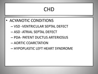 CHD
• ACYANOTIC CONDITIONS
– VSD -VENTRICULAR SEPTAL DEFECT
– ASD -ATRIAL SEPTAL DEFECT
– PDA- PATENT DUCTUS ARTERIOSUS
– AORTIC COARCTATION
– HYPOPLASTIC LEFT HEART SYNDROME
 