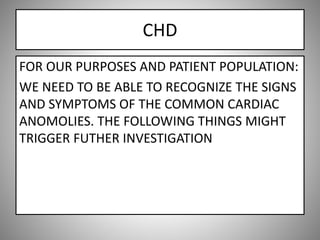 CHD
FOR OUR PURPOSES AND PATIENT POPULATION:
WE NEED TO BE ABLE TO RECOGNIZE THE SIGNS
AND SYMPTOMS OF THE COMMON CARDIAC
ANOMOLIES. THE FOLLOWING THINGS MIGHT
TRIGGER FUTHER INVESTIGATION
 