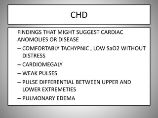 CHD
FINDINGS THAT MIGHT SUGGEST CARDIAC
ANOMOLIES OR DISEASE
– COMFORTABLY TACHYPNIC , LOW SaO2 WITHOUT
DISTRESS
– CARDIOMEGALY
– WEAK PULSES
– PULSE DIFFERENTIAL BETWEEN UPPER AND
LOWER EXTREMETIES
– PULMONARY EDEMA
 