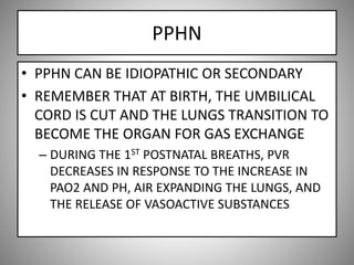 PPHN
• PPHN CAN BE IDIOPATHIC OR SECONDARY
• REMEMBER THAT AT BIRTH, THE UMBILICAL
CORD IS CUT AND THE LUNGS TRANSITION TO
BECOME THE ORGAN FOR GAS EXCHANGE
– DURING THE 1ST POSTNATAL BREATHS, PVR
DECREASES IN RESPONSE TO THE INCREASE IN
PAO2 AND PH, AIR EXPANDING THE LUNGS, AND
THE RELEASE OF VASOACTIVE SUBSTANCES
 