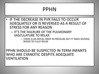 PPHN
• IF THE DECREASE IN PVR FAILS TO OCCUR
ADEQUATELY OR IS REVERSED AS A RESULT OF
STRESS FOR ANY REASON
– IT’S THE FAILRURE OF THE PULMONARY
VASCULATURE TO RELAX
– THERE IS AN INITIAL DROP IN PRESSURE BUT IT TAKES SEVERAL
WEEKS TO FULLY RELAX
PPHN SHOULD BE SUSPECTED IN TERM INFANTS
WHO ARE CYANOTIC DESPITE ADEQUATE
VENTILATION
 