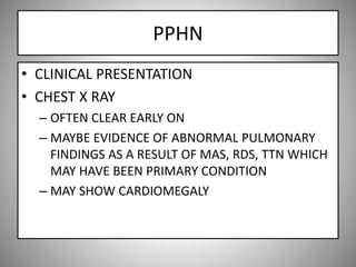 PPHN
• CLINICAL PRESENTATION
• CHEST X RAY
– OFTEN CLEAR EARLY ON
– MAYBE EVIDENCE OF ABNORMAL PULMONARY
FINDINGS AS A RESULT OF MAS, RDS, TTN WHICH
MAY HAVE BEEN PRIMARY CONDITION
– MAY SHOW CARDIOMEGALY
 