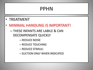 PPHN
• TREATMENT
• MINIMAL HANDLING IS IMPORTANT!
– THESE INFANTS ARE LABILE & CAN
DECOMPENSATE QUICKLY
– REDUCE NOISE
– REDUCE TOUCHING
– REDUCE STIMULI
– SUCTION ONLY WHEN INDICATED
 