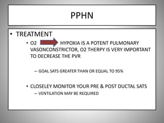 PPHN
• TREATMENT
• O2 HYPOXIA IS A POTENT PULMONARY
VASONCONSTRICTOR, O2 THERPY IS VERY IMPORTANT
TO DECREASE THE PVR
– GOAL SATS GREATER THAN OR EQUAL TO 95%
• CLOSELEY MONITOR YOUR PRE & POST DUCTAL SATS
– VENTILATION MAY BE REQUIRED
 