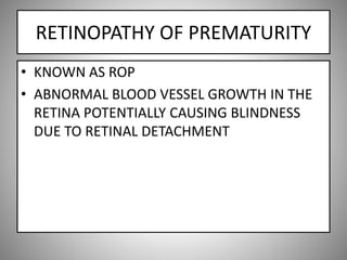 RETINOPATHY OF PREMATURITY
• KNOWN AS ROP
• ABNORMAL BLOOD VESSEL GROWTH IN THE
RETINA POTENTIALLY CAUSING BLINDNESS
DUE TO RETINAL DETACHMENT
 