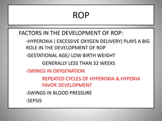 ROP
FACTORS IN THE DEVELOPMENT OF ROP:
-HYPEROXIA ( EXCESSIVE OXYGEN DELIVERY) PLAYS A BIG
ROLE IN THE DEVELOPMENT OF ROP
-GESTATIONAL AGE/ LOW BIRTH WEIGHT
GENERALLY LESS THAN 32 WEEKS
-SWINGS IN OXYGENATION
REPEATED CYCLES OF HYPEROXIA & HYPOXIA
FAVOR DEVELOPMENT
-SWINGS IN BLOOD PRESSURE
-SEPSIS
 