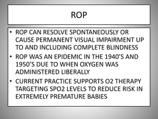 ROP
• ROP CAN RESOLVE SPONTANEOUSLY OR
CAUSE PERMANENT VISUAL IMPAIRMENT UP
TO AND INCLUDING COMPLETE BLINDNESS
• ROP WAS AN EPIDEMIC IN THE 1940’S AND
1950’S DUE TO WHEN OXYGEN WAS
ADMINISTERED LIBERALLY
• CURRENT PRACTICE SUPPORTS O2 THERAPY
TARGETING SPO2 LEVELS TO REDUCE RISK IN
EXTREMELY PREMATURE BABIES
 