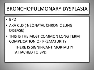 BRONCHOPULMONARY DYSPLASIA
• BPD
• AKA CLD ( NEONATAL CHRONIC LUNG
DISEASE)
• THIS IS THE MOST COMMON LONG TERM
COMPLICATION OF PREMATURITY
THERE IS SIGNIFICANT MORTALITY
ATTACHED TO BPD
 