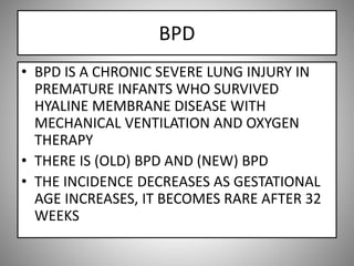 BPD
• BPD IS A CHRONIC SEVERE LUNG INJURY IN
PREMATURE INFANTS WHO SURVIVED
HYALINE MEMBRANE DISEASE WITH
MECHANICAL VENTILATION AND OXYGEN
THERAPY
• THERE IS (OLD) BPD AND (NEW) BPD
• THE INCIDENCE DECREASES AS GESTATIONAL
AGE INCREASES, IT BECOMES RARE AFTER 32
WEEKS
 