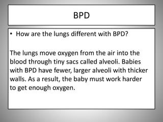 BPD
• How are the lungs different with BPD?
The lungs move oxygen from the air into the
blood through tiny sacs called alveoli. Babies
with BPD have fewer, larger alveoli with thicker
walls. As a result, the baby must work harder
to get enough oxygen.
 