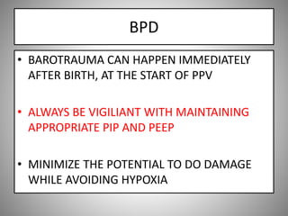 BPD
• BAROTRAUMA CAN HAPPEN IMMEDIATELY
AFTER BIRTH, AT THE START OF PPV
• ALWAYS BE VIGILIANT WITH MAINTAINING
APPROPRIATE PIP AND PEEP
• MINIMIZE THE POTENTIAL TO DO DAMAGE
WHILE AVOIDING HYPOXIA
 
