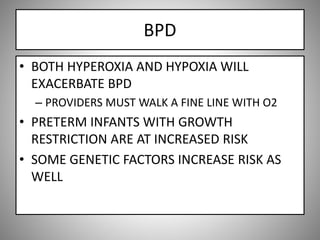 BPD
• BOTH HYPEROXIA AND HYPOXIA WILL
EXACERBATE BPD
– PROVIDERS MUST WALK A FINE LINE WITH O2
• PRETERM INFANTS WITH GROWTH
RESTRICTION ARE AT INCREASED RISK
• SOME GENETIC FACTORS INCREASE RISK AS
WELL
 