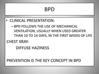 BPD
• CLINICAL PRESENTATION:
– BPD FOLLOWS THE USE OF MECHANICAL
VENTILATION, USUALLY WHEN USED GREATER
THAN 10 TO 14 DAYS, IN THE FIRST WEEKS OF LIFE
CHEST XRAY:
DIFFUSE HAZINESS
PREVENTION IS THE KEY CONCEPT IN BPD
 