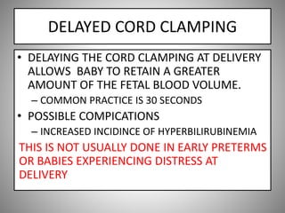 DELAYED CORD CLAMPING
• DELAYING THE CORD CLAMPING AT DELIVERY
ALLOWS BABY TO RETAIN A GREATER
AMOUNT OF THE FETAL BLOOD VOLUME.
– COMMON PRACTICE IS 30 SECONDS
• POSSIBLE COMPICATIONS
– INCREASED INCIDINCE OF HYPERBILIRUBINEMIA
THIS IS NOT USUALLY DONE IN EARLY PRETERMS
OR BABIES EXPERIENCING DISTRESS AT
DELIVERY
 