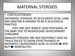 MATERNAL STEROIDS
• CORTICOSTEROIDS
ANTENATAL STEROIDS TO ACCELERATE FETAL LUNG
MATURATION IS KNOWN TO BE A SUCCESSFUL
PRACTICE
THEY ARE NOT WIDELY USED POSTNATAL IN
THE BABY DUE TO NUEROLOGIC DEVELOPMENT
CONCERNS
INHALED STEROIDS ARE NOT ROUTINELY USED AS
TRIALS FAILED TO SHOW EFFECTIVENESS IN
NEONATES ( BUDESONIDE W/IN 24 HOURS BPD
BUT MORTALITLY)
 