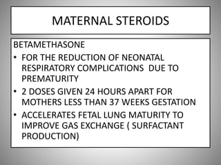 MATERNAL STEROIDS
BETAMETHASONE
• FOR THE REDUCTION OF NEONATAL
RESPIRATORY COMPLICATIONS DUE TO
PREMATURITY
• 2 DOSES GIVEN 24 HOURS APART FOR
MOTHERS LESS THAN 37 WEEKS GESTATION
• ACCELERATES FETAL LUNG MATURITY TO
IMPROVE GAS EXCHANGE ( SURFACTANT
PRODUCTION)
 