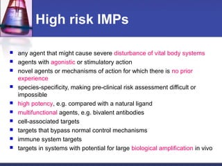 High risk IMPs
 any agent that might cause severe disturbance of vital body systems
 agents with agonistic or stimulatory action
 novel agents or mechanisms of action for which there is no prior
experience
 species-specificity, making pre-clinical risk assessment difficult or
impossible
 high potency, e.g. compared with a natural ligand
 multifunctional agents, e.g. bivalent antibodies
 cell-associated targets
 targets that bypass normal control mechanisms
 immune system targets
 targets in systems with potential for large biological amplification in vivo
 
