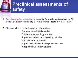 Preclinical assessments of
safety
 Pre clinical safety evaluation is essential for a safe starting dose for FIH
studies and identification of potential adverse effects that may occur
 Studies include: 1. single dose toxicity studies
2. repeat dose toxicity studies
3. safety pharmacology studies
4. pharmacokinetic and toxicology studies
5. local tolerance studies
6. genotoxicity and carcinogenecity studies
7. reproductive toxicity studies
 