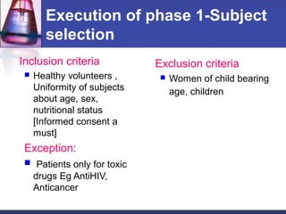 Execution of phase 1-Subject
selection
Inclusion criteria
 Healthy volunteers ,
Uniformity of subjects
about age, sex,
nutritional status
[Informed consent a
must]
Exception:
 Patients only for toxic
drugs Eg AntiHIV,
Anticancer
Exclusion criteria
 Women of child bearing
age, children
 