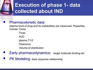 Execution of phase 1- data
collected about IND
 Pharmacokinetic data:
plasma level of drug and its metabolites are measured. Properties
include: Cmax
Tmax
AUC
plasma T1/2
Clearance
Volume of distribution
 Early pharmacodynamics: target molecule binding etc
 PK Modeling: dose response relationship
 