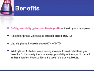 Benefits
 Safety, tolerability , pharmacokinetic profile of the drug are interpreted.
 A dose for phase 2 studies is decided based on MTD
 Usually phase 2 dose is about 80% of MTD
 While phase 1 studies are primarily directed toward establishing a
dose for further study there is always possibility of therapeutic benefit
in these studies when patients are taken as study subjects.
 